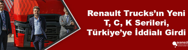 Renault Trucks’ın Yeni T, C, K Serileri, Türkiye’ye İddialı Girdi