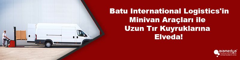 Batu International Logistics'in Minivan Araçları ile Uzun Tır Kuyruklarına Elveda!