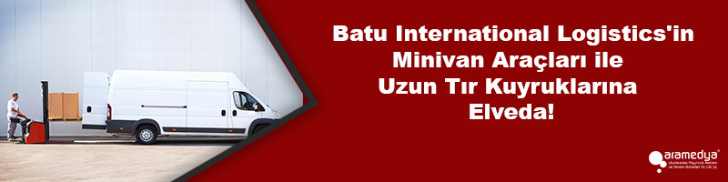  Batu International Logistics'in Minivan Araçları ile Uzun Tır Kuyruklarına Elveda!